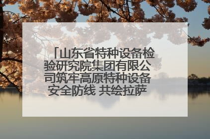 山东省特种设备检验研究院集团有限公司筑牢高原特种设备安全防线 共绘拉萨美好生活画卷