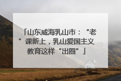 山东威海乳山市：“老”课新上，乳山爱国主义教育这样“出圈”