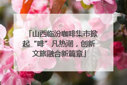 山西临汾咖啡集市掀起“啡”凡热潮，创新文旅融合新篇章