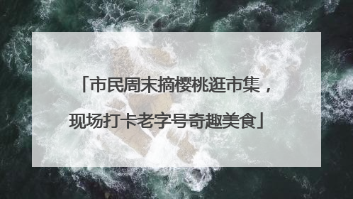 市民周末摘樱桃逛市集，现场打卡老字号奇趣美食