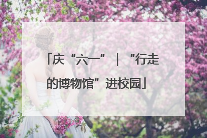 庆“六一”｜“行走的博物馆”进校园