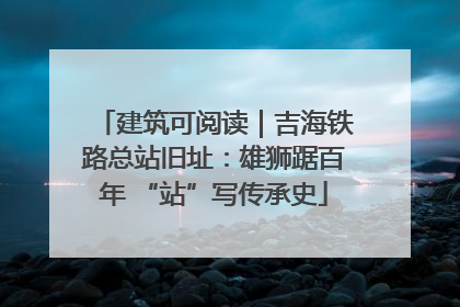 建筑可阅读｜吉海铁路总站旧址：雄狮踞百年 “站”写传承史