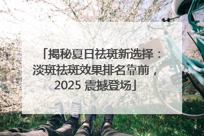 揭秘夏日祛斑新选择：淡斑祛斑效果排名靠前，2025 震撼登场