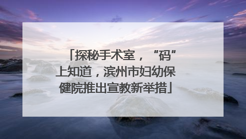 探秘手术室，“码”上知道，滨州市妇幼保健院推出宣教新举措