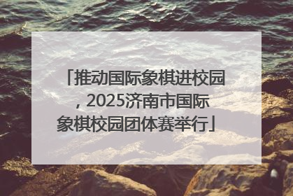 推动国际象棋进校园，2025济南市国际象棋校园团体赛举行