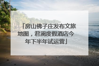 房山佛子庄发布文旅地图，君澜度假酒店今年下半年试运营