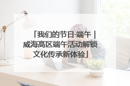 我们的节日·端午｜威海高区端午活动解锁文化传承新体验