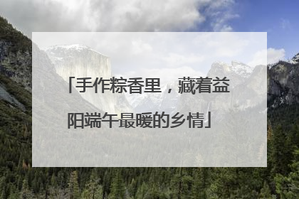 手作粽香里，藏着益阳端午最暖的乡情