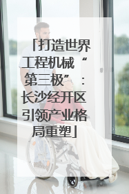 打造世界工程机械“第三极”：长沙经开区引领产业格局重塑