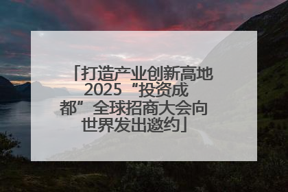 打造产业创新高地 2025“投资成都”全球招商大会向世界发出邀约