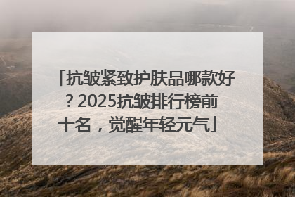 抗皱紧致护肤品哪款好？2025抗皱排行榜前十名，觉醒年轻元气