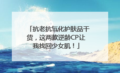抗老抗氧化护肤品干货，这两款逆龄CP让我找回少女肌！