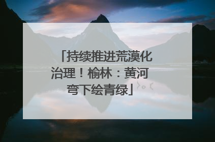持续推进荒漠化治理！榆林：黄河弯下绘青绿