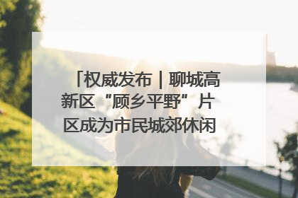 权威发布｜聊城高新区“顾乡平野”片区成为市民城郊休闲全新目的地
