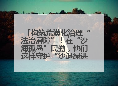 构筑荒漠化治理“法治屏障”！在“沙海孤岛”民勤，他们这样守护“沙退绿进”的生态奇迹