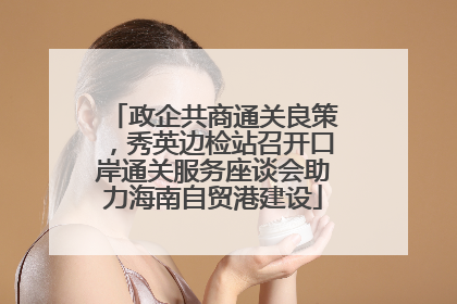 政企共商通关良策，秀英边检站召开口岸通关服务座谈会助力海南自贸港建设