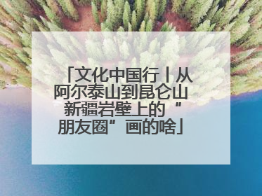文化中国行丨从阿尔泰山到昆仑山 新疆岩壁上的“朋友圈”画的啥