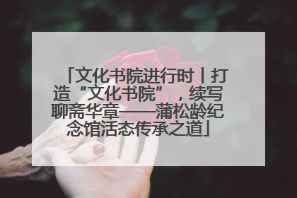 文化书院进行时丨打造“文化书院”，续写聊斋华章——蒲松龄纪念馆活态传承之道