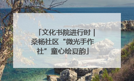 文化书院进行时｜桑杨社区“微光手作社”童心绘夏韵