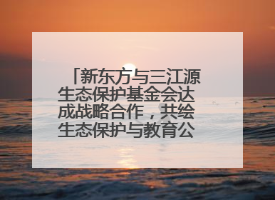新东方与三江源生态保护基金会达成战略合作，共绘生态保护与教育公益新蓝图
