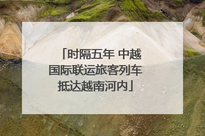 时隔五年 中越国际联运旅客列车抵达越南河内