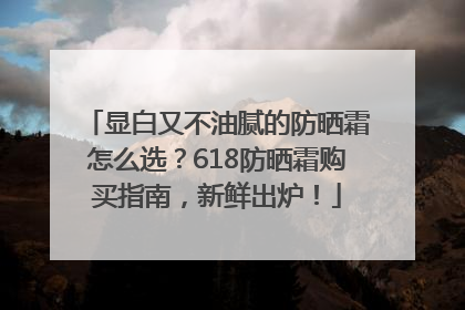 显白又不油腻的防晒霜怎么选？618防晒霜购买指南，新鲜出炉！