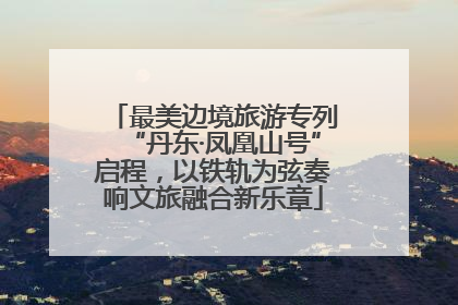 最美边境旅游专列“丹东·凤凰山号”启程，以铁轨为弦奏响文旅融合新乐章