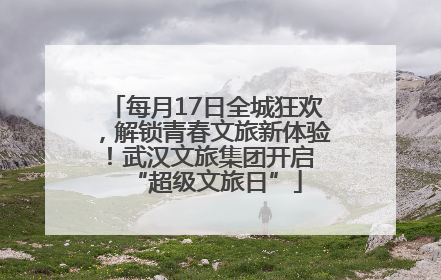 每月17日全城狂欢，解锁青春文旅新体验！武汉文旅集团开启 “超级文旅日”