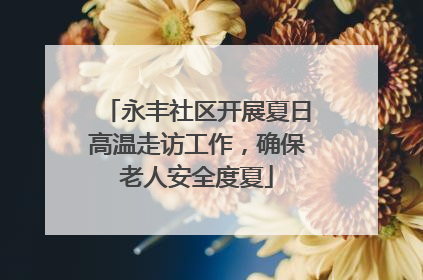 永丰社区开展夏日高温走访工作，确保老人安全度夏