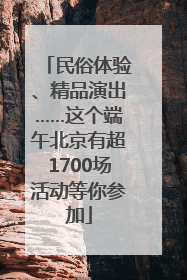 民俗体验、精品演出……这个端午北京有超1700场活动等你参加
