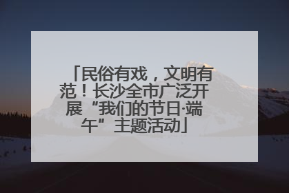 民俗有戏，文明有范！长沙全市广泛开展“我们的节日·端午”主题活动