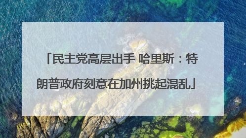 民主党高层出手 哈里斯：特朗普政府刻意在加州挑起混乱