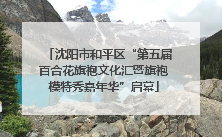 沈阳市和平区“第五届百合花旗袍文化汇暨旗袍模特秀嘉年华”启幕