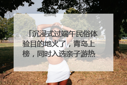 沉浸式过端午民俗体验目的地火了，青岛上榜，同时入选亲子游热门Top10