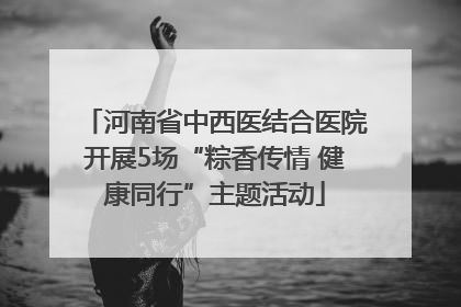河南省中西医结合医院开展5场“粽香传情 健康同行”主题活动