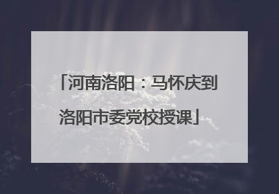 河南洛阳：马怀庆到洛阳市委党校授课