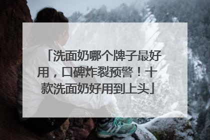 洗面奶哪个牌子最好用，口碑炸裂预警！十款洗面奶好用到上头