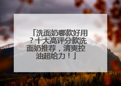 洗面奶哪款好用？十大高评分款洗面奶推荐，清爽控油超给力！