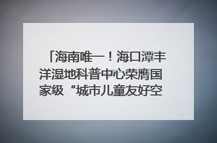 海南唯一！海口潭丰洋湿地科普中心荣膺国家级“城市儿童友好空间建设园区”称号