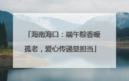 海南海口：端午粽香暖孤老，爱心传递显担当