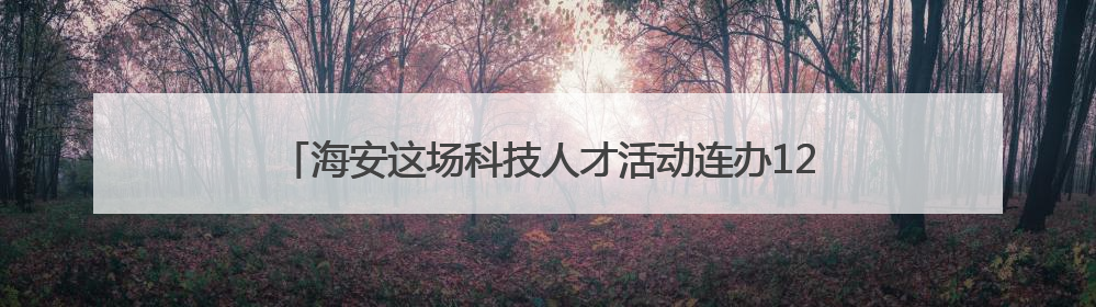 海安这场科技人才活动连办12年，今年首次“移师”本土高校