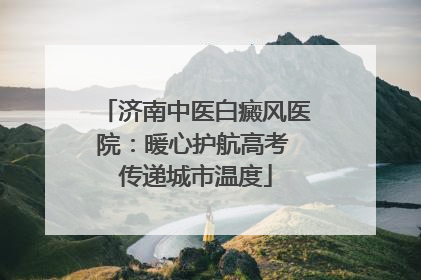 济南中医白癜风医院：暖心护航高考 传递城市温度