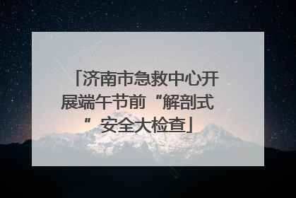 济南市急救中心开展端午节前“解剖式”安全大检查
