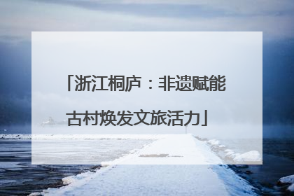 浙江桐庐：非遗赋能古村焕发文旅活力