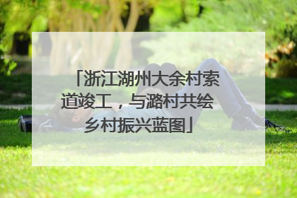 浙江湖州大余村索道竣工，与潞村共绘乡村振兴蓝图