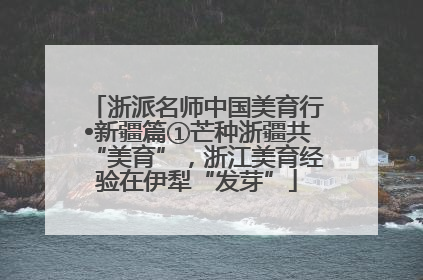 浙派名师中国美育行•新疆篇①芒种浙疆共“美育”，浙江美育经验在伊犁“发芽”
