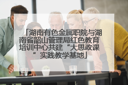 湖南有色金属职院与湖南省韶山管理局红色教育培训中心共建“大思政课”实践教学基地