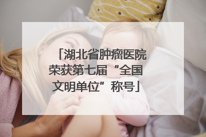 湖北省肿瘤医院荣获第七届“全国文明单位”称号