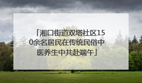 湘口街道双塔社区150余名居民在传统民俗中医养生中共赴端午