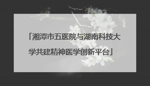 湘潭市五医院与湖南科技大学共建精神医学创新平台